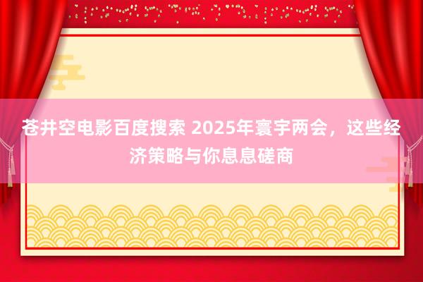 苍井空电影百度搜索 2025年寰宇两会，这些经济策略与你息息磋商