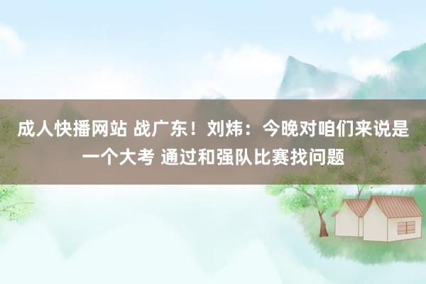 成人快播网站 战广东！刘炜：今晚对咱们来说是一个大考 通过和强队比赛找问题