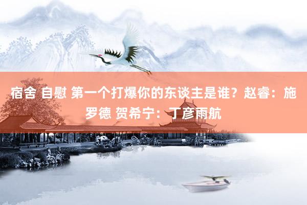 宿舍 自慰 第一个打爆你的东谈主是谁？赵睿：施罗德 贺希宁：丁彦雨航