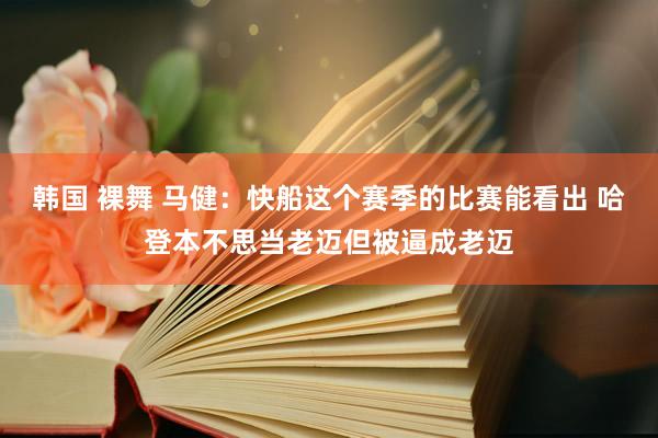 韩国 裸舞 马健：快船这个赛季的比赛能看出 哈登本不思当老迈但被逼成老迈