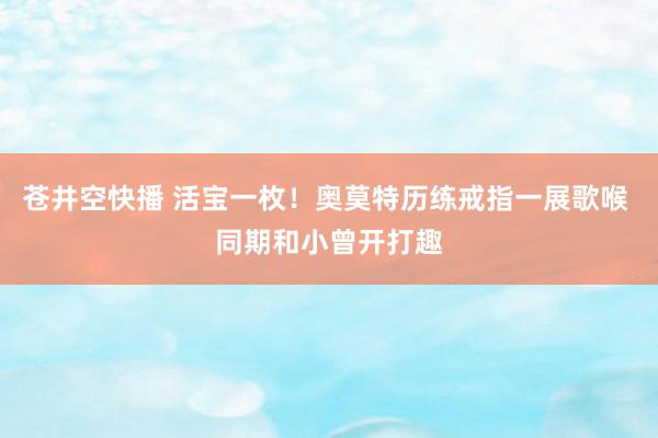苍井空快播 活宝一枚！奥莫特历练戒指一展歌喉 同期和小曾开打趣