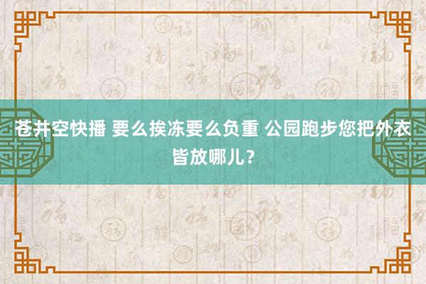 苍井空快播 要么挨冻要么负重 公园跑步您把外衣皆放哪儿？
