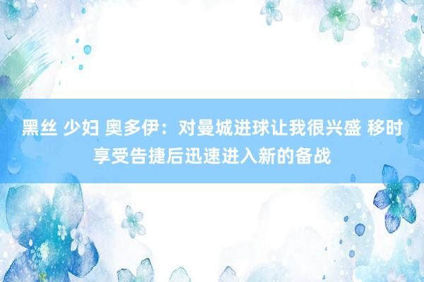 黑丝 少妇 奥多伊：对曼城进球让我很兴盛 移时享受告捷后迅速进入新的备战