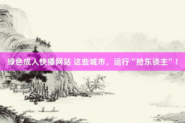 绿色成人快播网站 这些城市，运行“抢东谈主”！