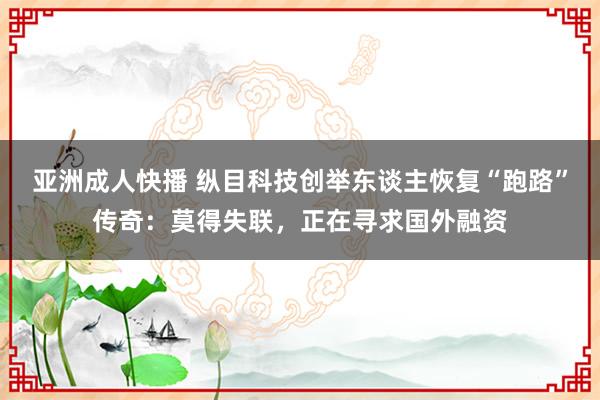 亚洲成人快播 纵目科技创举东谈主恢复“跑路”传奇：莫得失联，正在寻求国外融资