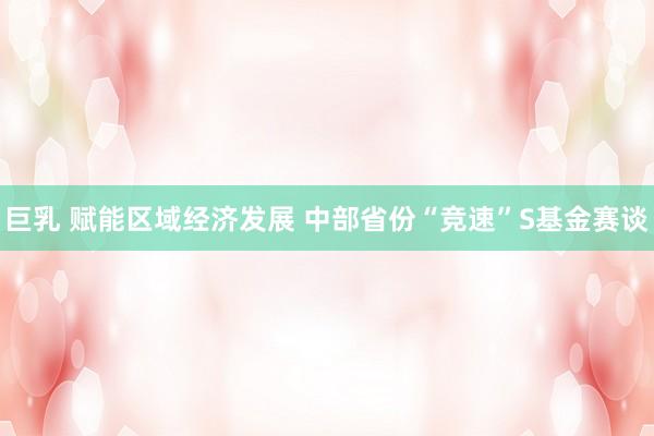 巨乳 赋能区域经济发展 中部省份“竞速”S基金赛谈