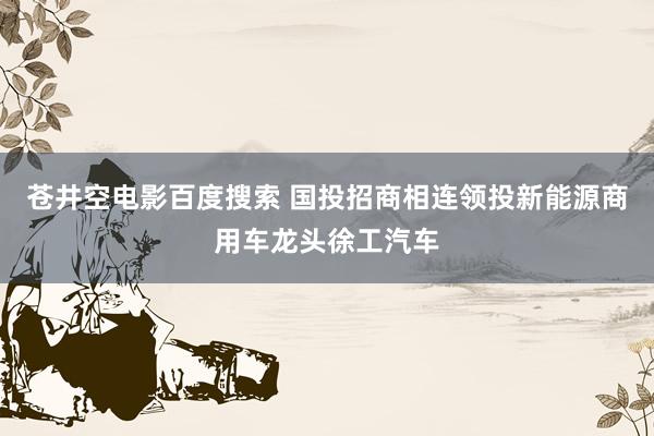 苍井空电影百度搜索 国投招商相连领投新能源商用车龙头徐工汽车
