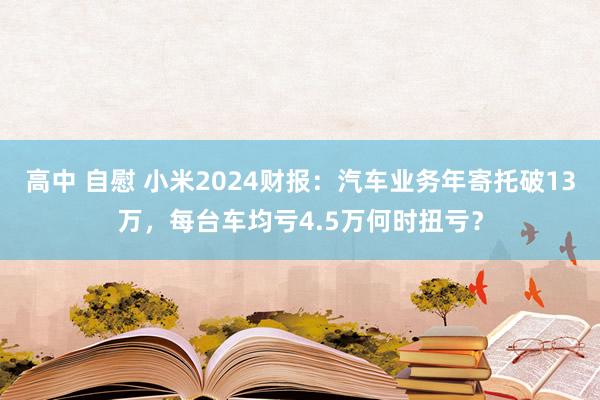 高中 自慰 小米2024财报：汽车业务年寄托破13万，每台车均亏4.5万何时扭亏？