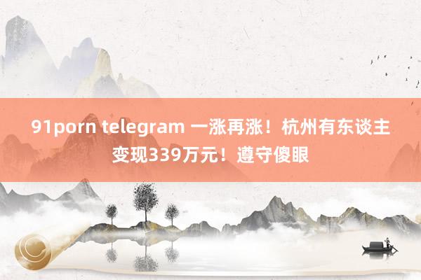 91porn telegram 一涨再涨!杭州有东谈主变现339万元!遵守傻眼