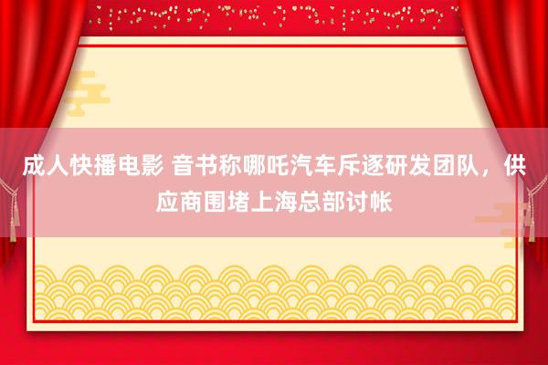 成人快播电影 音书称哪吒汽车斥逐研发团队，供应商围堵上海总部讨帐
