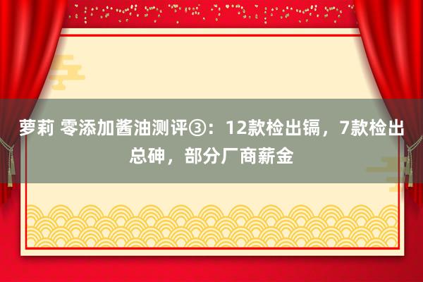 萝莉 零添加酱油测评③：12款检出镉，7款检出总砷，部分厂商薪金