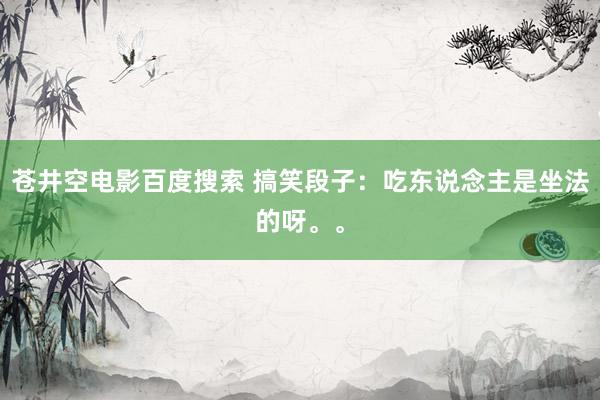 苍井空电影百度搜索 搞笑段子：吃东说念主是坐法的呀。。