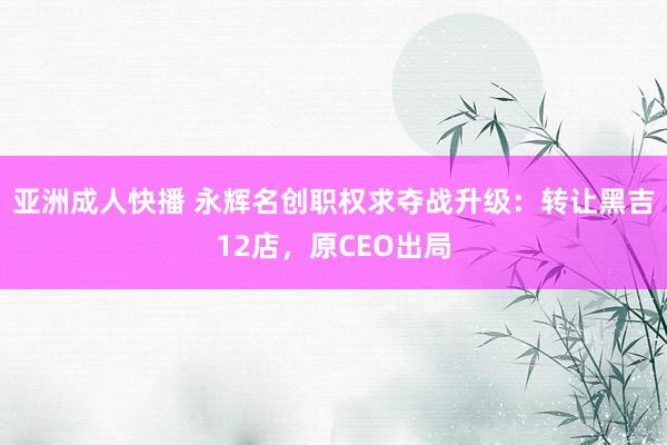 亚洲成人快播 永辉名创职权求夺战升级：转让黑吉12店，原CEO出局