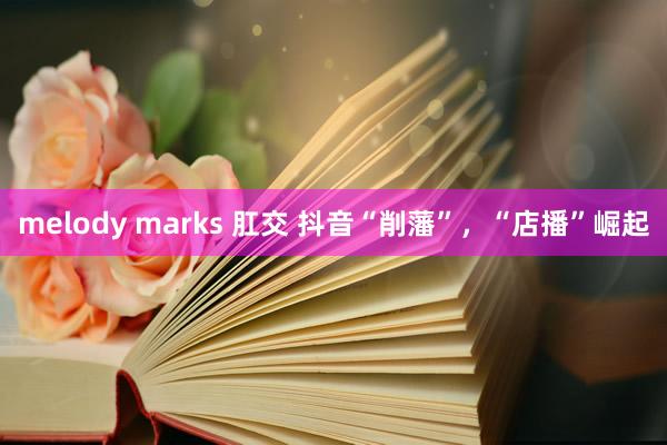 melody marks 肛交 抖音“削藩”，“店播”崛起