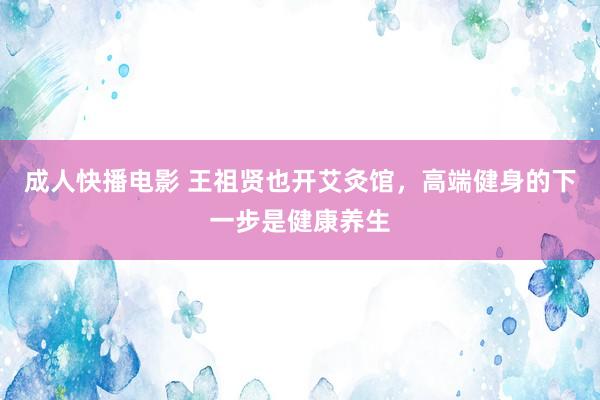 成人快播电影 王祖贤也开艾灸馆，高端健身的下一步是健康养生