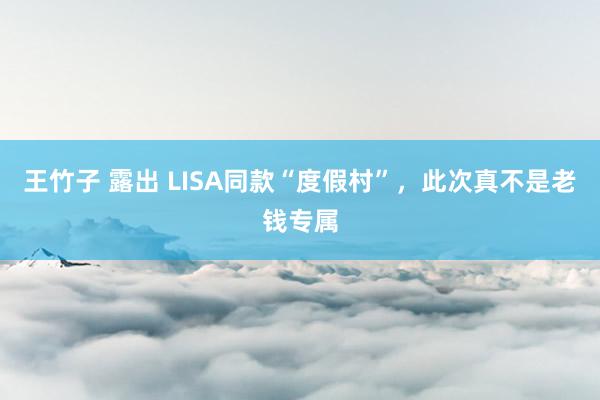 王竹子 露出 LISA同款“度假村”，此次真不是老钱专属