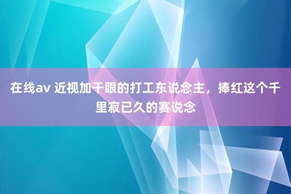 在线av 近视加干眼的打工东说念主，捧红这个千里寂已久的赛说念
