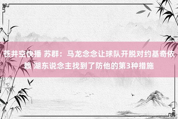 苍井空快播 苏群：马龙念念让球队开脱对约基奇依赖 湖东说念主找到了防他的第3种措施