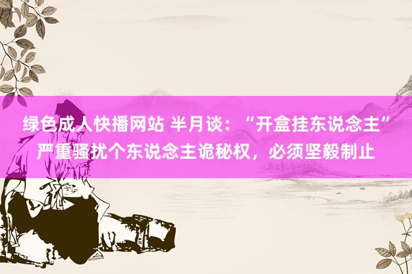 绿色成人快播网站 半月谈：“开盒挂东说念主”严重骚扰个东说念主诡秘权，必须坚毅制止