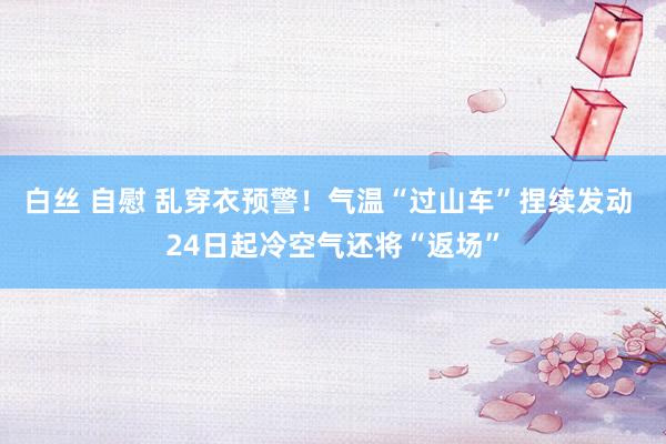 白丝 自慰 乱穿衣预警！气温“过山车”捏续发动 24日起冷空气还将“返场”