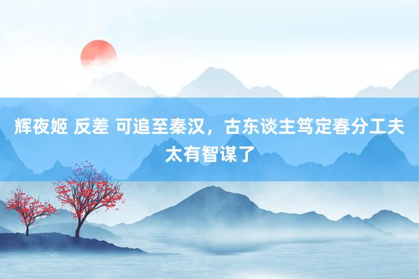 辉夜姬 反差 可追至秦汉，古东谈主笃定春分工夫太有智谋了