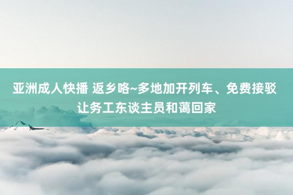 亚洲成人快播 返乡咯~多地加开列车、免费接驳 让务工东谈主员和蔼回家