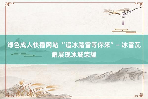 绿色成人快播网站 “追冰踏雪等你来”— 冰雪瓦解展现冰城荣耀