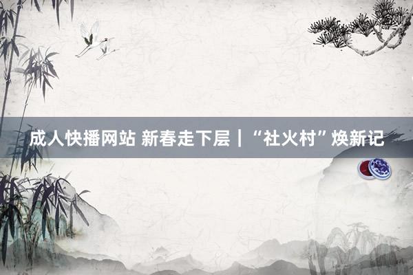成人快播网站 新春走下层｜“社火村”焕新记