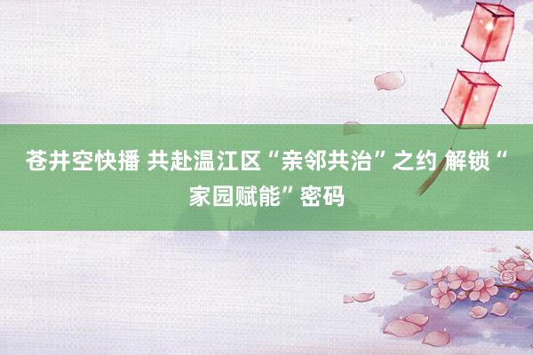 苍井空快播 共赴温江区“亲邻共治”之约 解锁“家园赋能”密码
