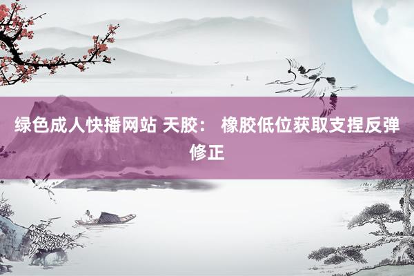 绿色成人快播网站 天胶： 橡胶低位获取支捏反弹修正