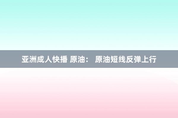 亚洲成人快播 原油： 原油短线反弹上行