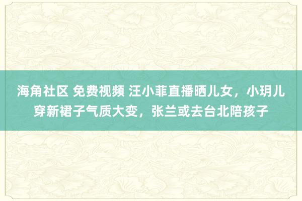 海角社区 免费视频 汪小菲直播晒儿女，小玥儿穿新裙子气质大变，张兰或去台北陪孩子