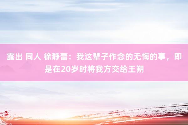 露出 同人 徐静蕾：我这辈子作念的无悔的事，即是在20岁时将我方交给王朔