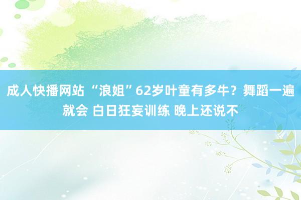 成人快播网站 “浪姐”62岁叶童有多牛？舞蹈一遍就会 白日狂妄训练 晚上还说不