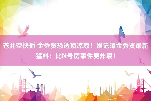 苍井空快播 金秀贤恐透顶凉凉！娱记曝金秀贤最新猛料：比N号房事件更炸裂！