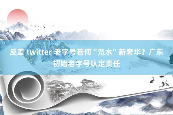 反差 twitter 老字号若何“凫水”新奢华？广东初始老字号认定责任