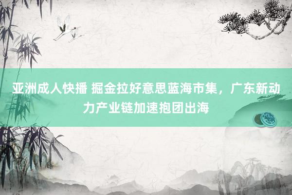 亚洲成人快播 掘金拉好意思蓝海市集，广东新动力产业链加速抱团出海