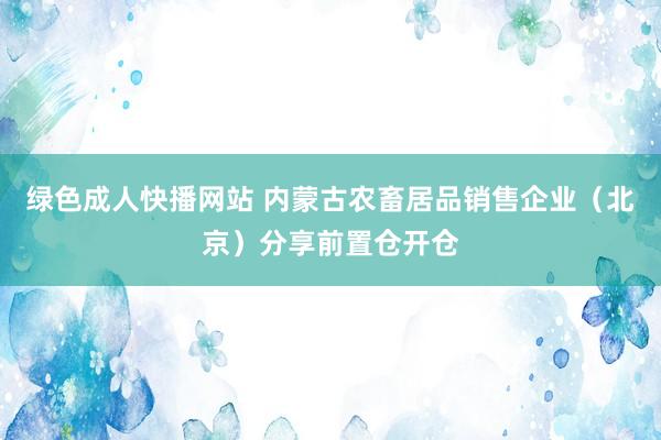 绿色成人快播网站 内蒙古农畜居品销售企业（北京）分享前置仓开仓