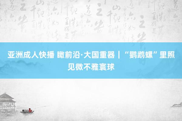 亚洲成人快播 瞰前沿·大国重器｜“鹦鹉螺”里照见微不雅寰球