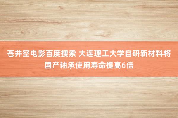 苍井空电影百度搜索 大连理工大学自研新材料将国产轴承使用寿命提高6倍