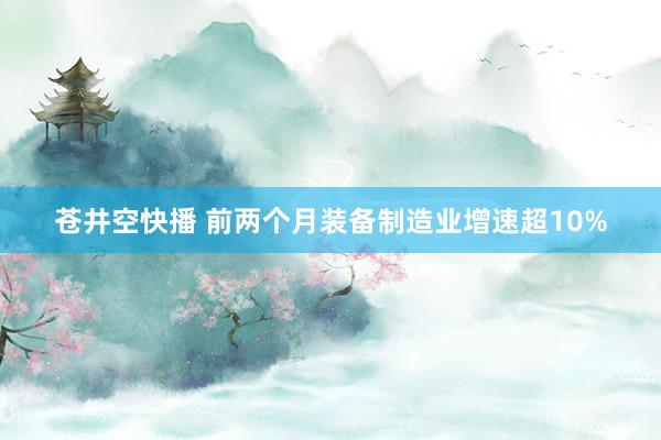 苍井空快播 前两个月装备制造业增速超10%