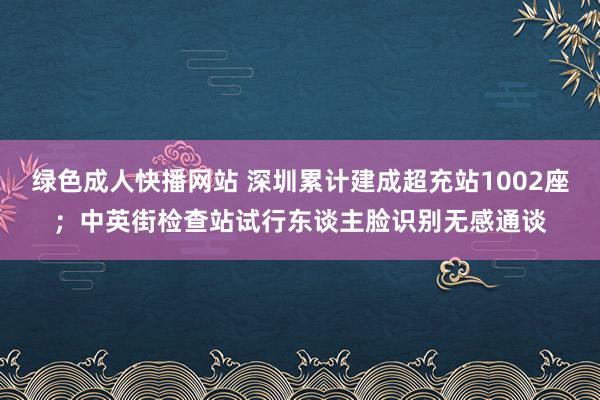 绿色成人快播网站 深圳累计建成超充站1002座；中英街检查站试行东谈主脸识别无感通谈