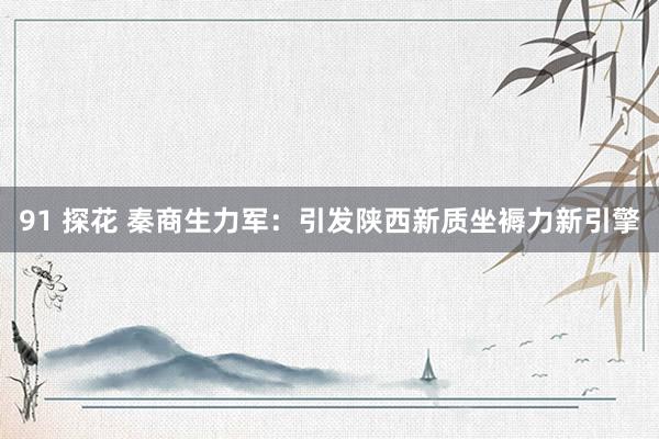 91 探花 秦商生力军：引发陕西新质坐褥力新引擎