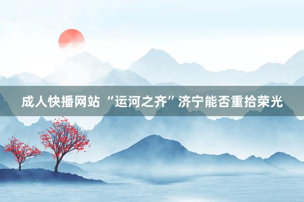 成人快播网站 “运河之齐”济宁能否重拾荣光
