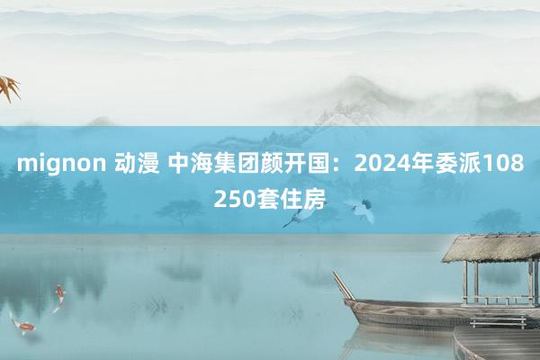 mignon 动漫 中海集团颜开国：2024年委派108250套住房