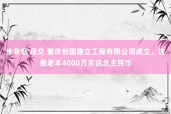步非烟 足交 重庆创国建立工程有限公司成立，注册老本4000万东说念主民币