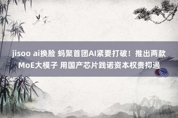 jisoo ai换脸 蚂聚首团AI紧要打破！推出两款MoE大模子 用国产芯片践诺资本权贵抑遏