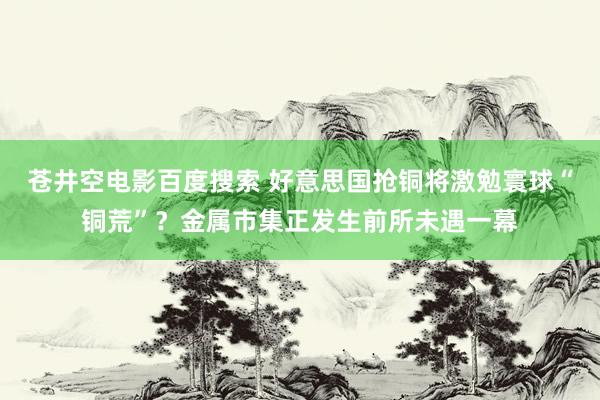 苍井空电影百度搜索 好意思国抢铜将激勉寰球“铜荒”？金属市集正发生前所未遇一幕