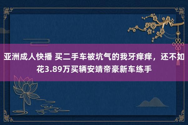 亚洲成人快播 买二手车被坑气的我牙痒痒，还不如花3.89万买辆安靖帝豪新车练手