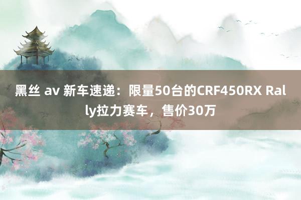 黑丝 av 新车速递：限量50台的CRF450RX Rally拉力赛车，售价30万